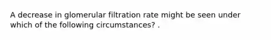 A decrease in glomerular filtration rate might be seen under which of the following circumstances? .