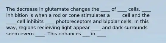 The decrease in glutamate changes the ____ of ____ cells. ____ inhibition is when a rod or cone stimulates a ____ cell and the ____ cell inhibits ____ photoreceptors and bipolar cells. In this way, regions recieiving light appear ____ and dark surrounds seem evern ____. This enhances ___ in ____.