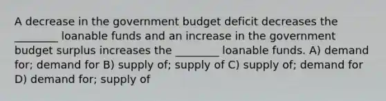 A decrease in the government budget deficit decreases the ________ loanable funds and an increase in the government budget surplus increases the ________ loanable funds. A) demand for; demand for B) supply of; supply of C) supply of; demand for D) demand for; supply of