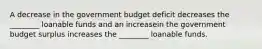 A decrease in the government budget deficit decreases the ________ loanable funds and an increasein the government budget surplus increases the ________ loanable funds.