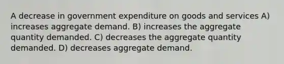 A decrease in government expenditure on goods and services A) increases aggregate demand. B) increases the aggregate quantity demanded. C) decreases the aggregate quantity demanded. D) decreases aggregate demand.