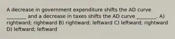 A decrease in government expenditure shifts the AD curve ________ and a decrease in taxes shifts the AD curve ________. A) rightward; rightward B) rightward; leftward C) leftward; rightward D) leftward; leftward