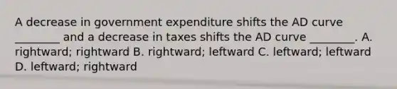 A decrease in government expenditure shifts the AD curve​ ________ and a decrease in taxes shifts the AD curve​ ________. A. ​rightward; rightward B. ​rightward; leftward C. ​leftward; leftward D. ​leftward; rightward