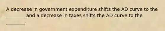 A decrease in government expenditure shifts the AD curve to the ________ and a decrease in taxes shifts the AD curve to the ________.