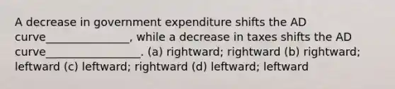 A decrease in government expenditure shifts the AD curve_______________, while a decrease in taxes shifts the AD curve_________________. (a) rightward; rightward (b) rightward; leftward (c) leftward; rightward (d) leftward; leftward