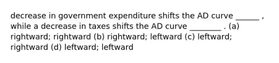 decrease in government expenditure shifts the AD curve ______ , while a decrease in taxes shifts the AD curve ________ . (a) rightward; rightward (b) rightward; leftward (c) leftward; rightward (d) leftward; leftward