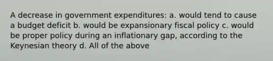 A decrease in government expenditures: a. would tend to cause a budget deficit b. would be expansionary fiscal policy c. would be proper policy during an inflationary gap, according to the Keynesian theory d. All of the above