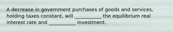 A decrease in government purchases of goods and services, holding taxes constant, will ___________ the equilibrium real interest rate and ___________ investment.