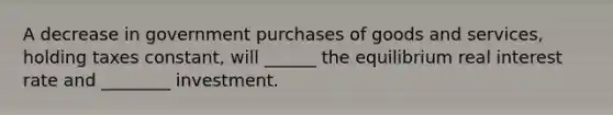 A decrease in government purchases of goods and services, holding taxes constant, will ______ the equilibrium real interest rate and ________ investment.