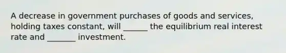 A decrease in government purchases of goods and services, holding taxes constant, will ______ the equilibrium real interest rate and _______ investment.