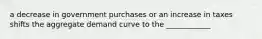 a decrease in government purchases or an increase in taxes shifts the aggregate demand curve to the ____________