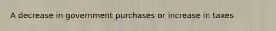 A decrease in government purchases or increase in taxes