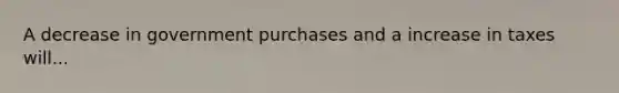 A decrease in government purchases and a increase in taxes will...