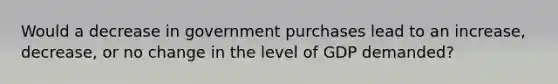 Would a decrease in government purchases lead to an increase, decrease, or no change in the level of GDP demanded?