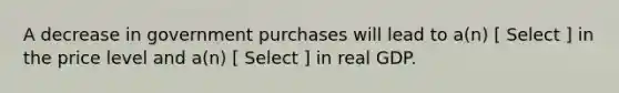 A decrease in government purchases will lead to a(n) [ Select ] in the price level and a(n) [ Select ] in real GDP.