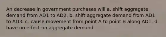 An decrease in government purchases will a. shift aggregate demand from AD1 to AD2. b. shift aggregate demand from AD1 to AD3. c. cause movement from point A to point B along AD1. d. have no effect on aggregate demand.