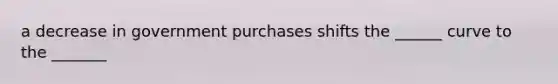 a decrease in government purchases shifts the ______ curve to the _______