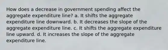 How does a decrease in government spending affect the aggregate expenditure line? a. It shifts the aggregate expenditure line downward. b. It decreases the slope of the aggregate expenditure line. c. It shifts the aggregate expenditure line upward. d. It increases the slope of the aggregate expenditure line.