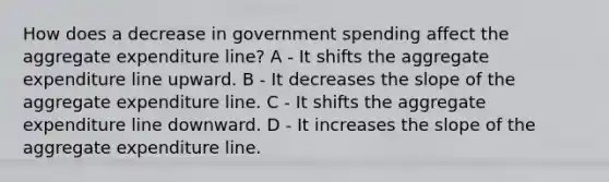 How does a decrease in government spending affect the aggregate expenditure line? A - It shifts the aggregate expenditure line upward. B - It decreases the slope of the aggregate expenditure line. C - It shifts the aggregate expenditure line downward. D - It increases the slope of the aggregate expenditure line.