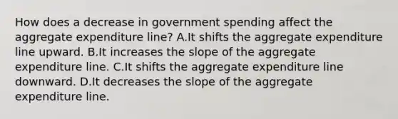 How does a decrease in government spending affect the aggregate expenditure​ line? A.It shifts the aggregate expenditure line upward. B.It increases the slope of the aggregate expenditure line. C.It shifts the aggregate expenditure line downward. D.It decreases the slope of the aggregate expenditure line.