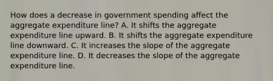 How does a decrease in government spending affect the aggregate expenditure line? A. It shifts the aggregate expenditure line upward. B. It shifts the aggregate expenditure line downward. C. It increases the slope of the aggregate expenditure line. D. It decreases the slope of the aggregate expenditure line.