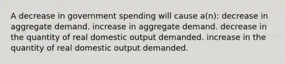 A decrease in government spending will cause a(n): decrease in aggregate demand. increase in aggregate demand. decrease in the quantity of real domestic output demanded. increase in the quantity of real domestic output demanded.