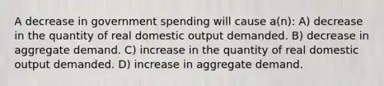 A decrease in government spending will cause a(n): A) decrease in the quantity of real domestic output demanded. B) decrease in aggregate demand. C) increase in the quantity of real domestic output demanded. D) increase in aggregate demand.