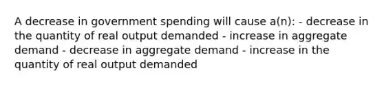 A decrease in government spending will cause a(n): - decrease in the quantity of real output demanded - increase in aggregate demand - decrease in aggregate demand - increase in the quantity of real output demanded