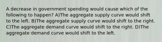 A decrease in government spending would cause which of the following to happen? A)The aggregate supply curve would shift to the left. B)The aggregate supply curve would shift to the right. C)The aggregate demand curve would shift to the right. D)The aggregate demand curve would shift to the left.