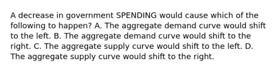 A decrease in government SPENDING would cause which of the following to happen? A. The aggregate demand curve would shift to the left. B. The aggregate demand curve would shift to the right. C. The aggregate supply curve would shift to the left. D. The aggregate supply curve would shift to the right.