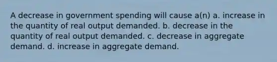 A decrease in government spending will cause a(n) a. increase in the quantity of real output demanded. b. decrease in the quantity of real output demanded. c. decrease in aggregate demand. d. increase in aggregate demand.