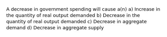 A decrease in government spending will cause a(n) a) Increase in the quantity of real output demanded b) Decrease in the quantity of real output demanded c) Decrease in aggregate demand d) Decrease in aggregate supply