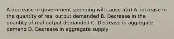 A decrease in government spending will cause a(n) A. increase in the quantity of real output demanded B. Decrease in the quantity of real output demanded C. Decrease in aggregate demand D. Decrease in aggregate supply