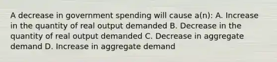 A decrease in government spending will cause a(n): A. Increase in the quantity of real output demanded B. Decrease in the quantity of real output demanded C. Decrease in aggregate demand D. Increase in aggregate demand