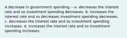 A decrease in government spending -- a. decreases the interest rate and so investment spending decreases. b. increases the interest rate and so decreases investment spending decreases. c. decreases the interest rate and so investment spending increases. d. increases the interest rate and so investment spending increases.