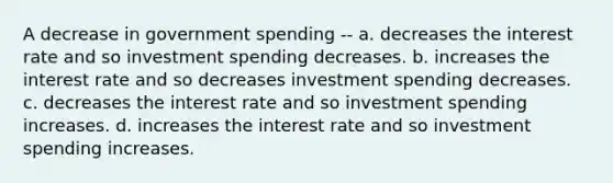 A decrease in government spending -- a. decreases the interest rate and so investment spending decreases. b. increases the interest rate and so decreases investment spending decreases. c. decreases the interest rate and so investment spending increases. d. increases the interest rate and so investment spending increases.