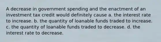 A decrease in government spending and the enactment of an investment tax credit would definitely cause a. the interest rate to increase. b. the quantity of loanable funds traded to increase. c. the quantity of loanable funds traded to decrease. d. the interest rate to decrease.