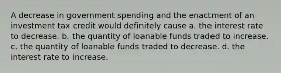 A decrease in government spending and the enactment of an investment tax credit would definitely cause a. the interest rate to decrease. b. the quantity of loanable funds traded to increase. c. the quantity of loanable funds traded to decrease. d. the interest rate to increase.