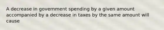 A decrease in government spending by a given amount accompanied by a decrease in taxes by the same amount will cause