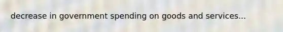 decrease in government spending on goods and services...