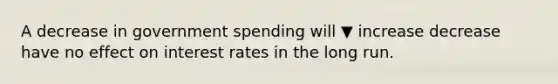 A decrease in government spending will ▼ increase decrease have no effect on interest rates in the long run.