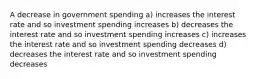 A decrease in government spending a) increases the interest rate and so investment spending increases b) decreases the interest rate and so investment spending increases c) increases the interest rate and so investment spending decreases d) decreases the interest rate and so investment spending decreases