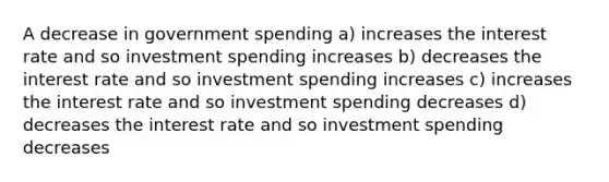 A decrease in government spending a) increases the interest rate and so investment spending increases b) decreases the interest rate and so investment spending increases c) increases the interest rate and so investment spending decreases d) decreases the interest rate and so investment spending decreases