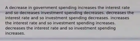 A decrease in government spending increases the interest rate and so decreases investment spending decreases. decreases the interest rate and so investment spending decreases. increases the interest rate and so investment spending increases. decreases the interest rate and so investment spending increases.