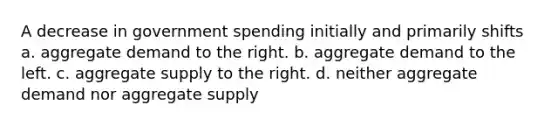 A decrease in government spending initially and primarily shifts a. aggregate demand to the right. b. aggregate demand to the left. c. aggregate supply to the right. d. neither aggregate demand nor aggregate supply