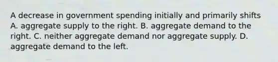 A decrease in government spending initially and primarily shifts A. aggregate supply to the right. B. aggregate demand to the right. C. neither aggregate demand nor aggregate supply. D. aggregate demand to the left.