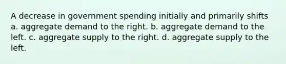 A decrease in government spending initially and primarily shifts a. aggregate demand to the right. b. aggregate demand to the left. c. aggregate supply to the right. d. aggregate supply to the left.