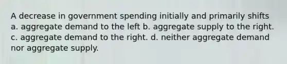 A decrease in government spending initially and primarily shifts a. aggregate demand to the left b. aggregate supply to the right. c. aggregate demand to the right. d. neither aggregate demand nor aggregate supply.