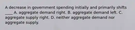 A decrease in government spending initially and primarily shifts ____ A. aggregate demand right. B. aggregate demand left. C. aggregate supply right. D. neither aggregate demand nor aggregate supply.