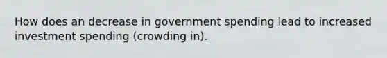 How does an decrease in government spending lead to increased investment spending (crowding in).